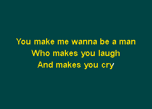 You make me wanna be a man
Who makes you laugh

And makes you cry