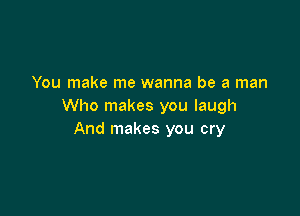 You make me wanna be a man
Who makes you laugh

And makes you cry