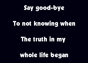 Say good-bye
To not knowing when

The truth in my

whole life began