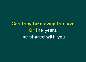 Can they take away the love
Or the years

I've shared with you