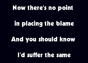 Now there's no point

in placing the blame

And you should know

I'd suffer the same