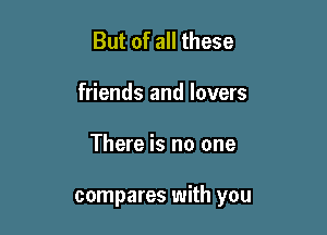 But of all these
friends and lovers

There is no one

compares with you