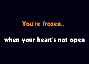You're frozen..

when your heart's not open