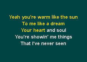 Yeah you're warm like the sun
To me like a dream
Your heart and soul

You're showin' me things
That I've never seen