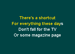There's a shortcut
For everything these days

Don't fall for the TV
Or some magazine page