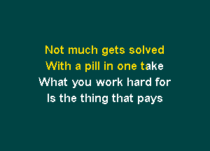 Not much gets solved
With a pill in one take

What you work hard for
Is the thing that pays