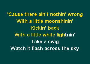 'Cause there ain t nothin' wrong
With a little moonshinin'
Kickiw back

With a little white lightnin'
Take a swig
Watch it flash across the sky