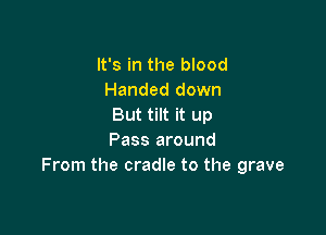 It's in the blood
Handed down
But tilt it up

Pass around
From the cradle to the grave