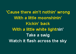 'Cause there ain t nothin' wrong
With a little moonshinin'
Kickiw back

With a little white lightnin'
Take a swig
Watch it flash across the sky