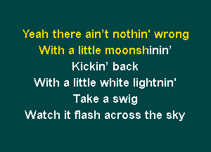 Yeah there ain t nothin' wrong
With a little moonshinin'
Kickiw back

With a little white lightnin'
Take a swig
Watch it flash across the sky