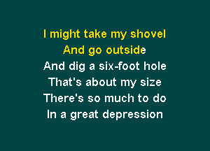 I might take my shovel
And go outside
And dig a six-foot hole

That's about my size
There's so much to do
In a great depression