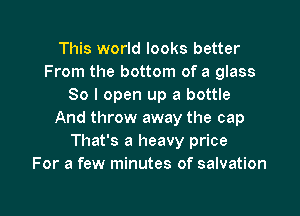 This world looks better
From the bottom of a glass
80 I open up a bottle

And throw away the cap
That's a heavy price
For a few minutes of salvation