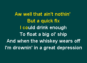 Aw well that ain't nothin'
But a quick fix
I could drink enough
To float a big ol' ship
And when the whiskey wears off
I'm drownin' in a great depression