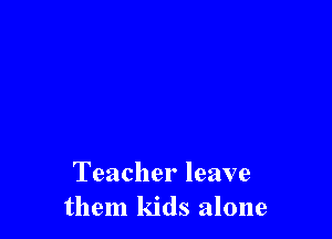 Teacher leave
them kids alone