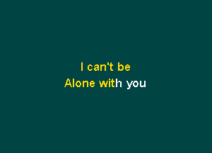 I can't be

Alone with you