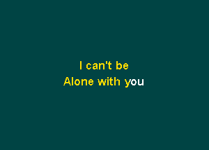 I can't be

Alone with you