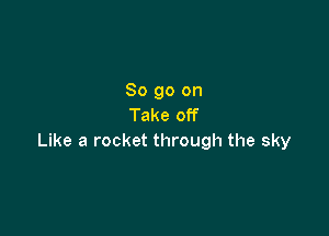 So go on
Take off

Like a rocket through the sky