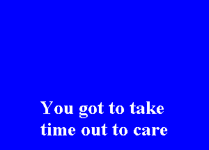 You got to take
time out to care