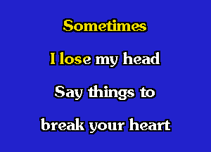 Sometimes
I lose my head

Say things to

break your heart