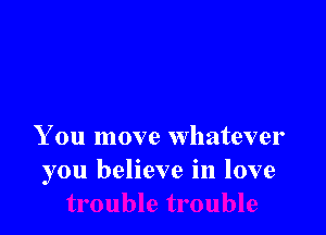 You move whatever
you believe in love