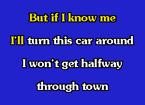 But if I know me
I'll turn this car around
I won't get halfway

through town