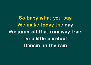 80 baby what you say
We make today the day
We jump off that runaway train

00 a little barefoot
Dancin' in the rain