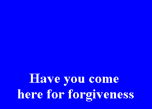 Have you come
here for forgiveness