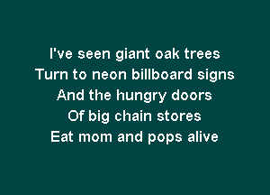 I've seen giant oak trees
Turn to neon billboard signs
And the hungry doors

Of big chain stores
Eat mom and pops alive
