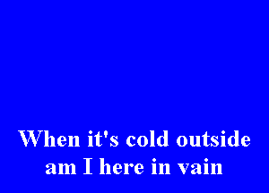 W hen it's cold outside
am I here in vain