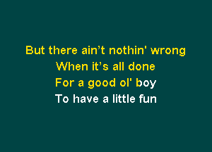 But there airft nothin' wrong
When ifs all done

For a good ol' boy
To have a little fun