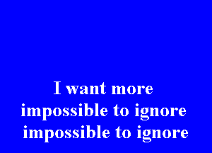 I want more
impossible to ignore
impossible to ignore