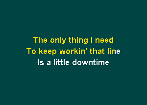 The only thing I need
To keep workin' that line

Is a little downtime