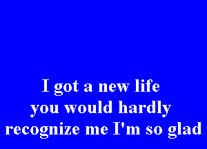 I got a new life
you would hardly
recognize me I'm so glad