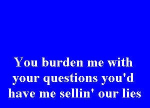 You burden me With
your questions you'd
have me sellin' our lies