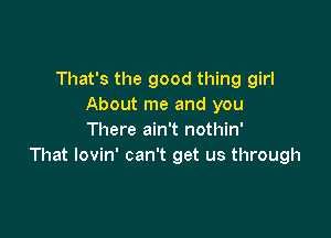 That's the good thing girl
About me and you

There ain't nothin'
That lovin' can't get us through