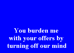 You burden me
With your offers by
turning off our mind