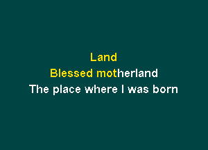Land
Blessed motherland

The place where I was born