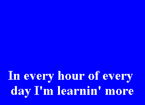 In every hour of ever I
day I'm learnin' more