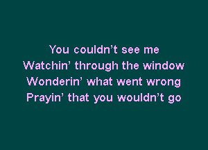 You couldntt see me
Watchiw through the window

Wonderin' what went wrong
Prayin' that you wouldntt go