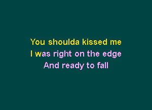 You shoulda kissed me
I was right on the edge

And ready to fall