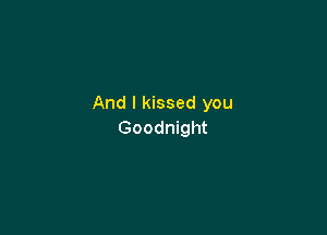 And I kissed you

Goodnight