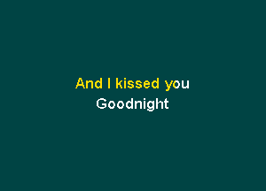 And I kissed you

Goodnight