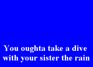 You oughta take a dive
with your sister the rain