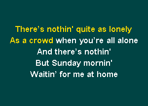 There)s nothin' quite as lonely
As a crowd when yowre all alone
And tl1ere s nothin'

But Sunday mornin'
Waitin' for me at home
