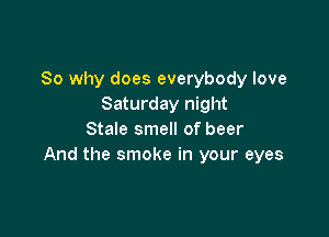 So why does everybody love
Saturday night

Stale smell of beer
And the smoke in your eyes