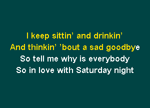 I keep sittiW and drinkin'
And thinkiw bout a sad goodbye

So tell me why is everybody
So in love with Saturday night