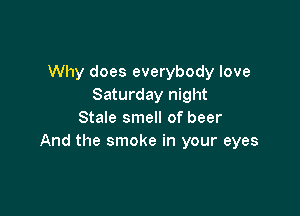 Why does everybody love
Saturday night

Stale smell of beer
And the smoke in your eyes