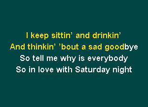 I keep sittiW and drinkin'
And thinkiw bout a sad goodbye

So tell me why is everybody
So in love with Saturday night