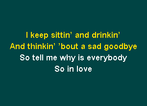 I keep sittiW and drinkin'
And thinkiw bout a sad goodbye

So tell me why is everybody
So in love