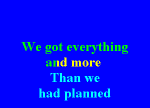 We got everything

and more
Than we
had planned